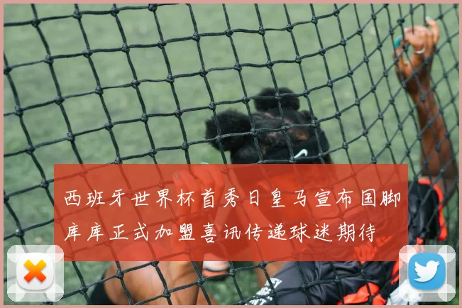 西班牙世界杯首秀日皇马宣布国脚库库正式加盟喜讯传递球迷期待