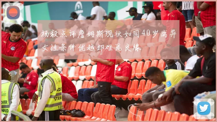 杨毅点评詹姆斯现状如同40岁离异女性条件优越却难觅良缘