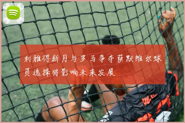 利雅得新月与罗马争夺萨默维尔球员选择将影响未来发展