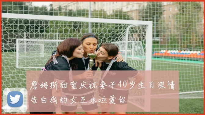 詹姆斯甜蜜庆祝妻子40岁生日深情告白我的女王永远爱你